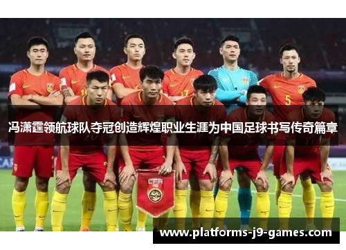 冯潇霆领航球队夺冠创造辉煌职业生涯为中国足球书写传奇篇章
