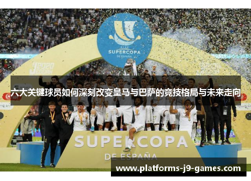六大关键球员如何深刻改变皇马与巴萨的竞技格局与未来走向 六大关键球员如何深刻改变皇马与巴萨的竞技格局与未来走向