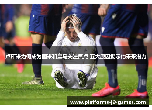 卢库米为何成为国米和皇马关注焦点 五大原因揭示他未来潜力 卢库米为何成为国米和皇马关注焦点 五大原因揭示他未来潜力
