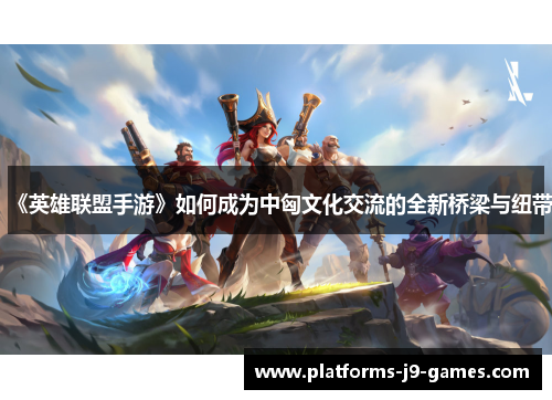 《英雄联盟手游》如何成为中匈文化交流的全新桥梁与纽带 《英雄联盟手游》如何成为中匈文化交流的全新桥梁与纽带