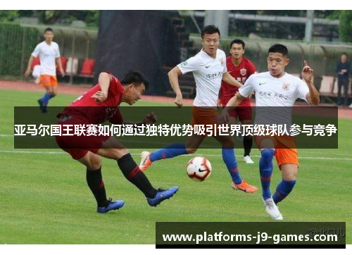 亚马尔国王联赛如何通过独特优势吸引世界顶级球队参与竞争 亚马尔国王联赛如何通过独特优势吸引世界顶级球队参与竞争