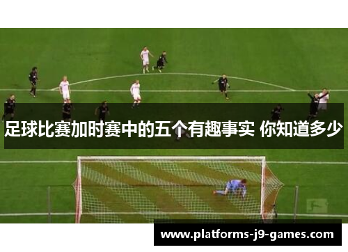 足球比赛加时赛中的五个有趣事实 你知道多少