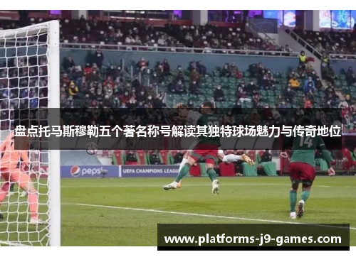 盘点托马斯穆勒五个著名称号解读其独特球场魅力与传奇地位