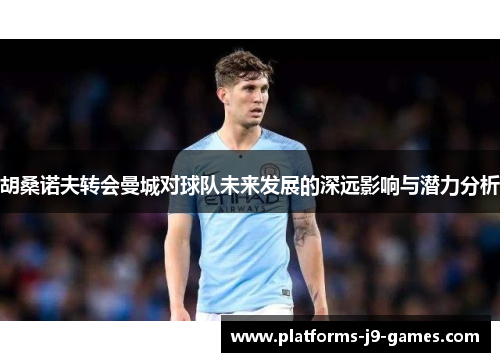 胡桑诺夫转会曼城对球队未来发展的深远影响与潜力分析 胡桑诺夫转会曼城对球队未来发展的深远影响与潜力分析