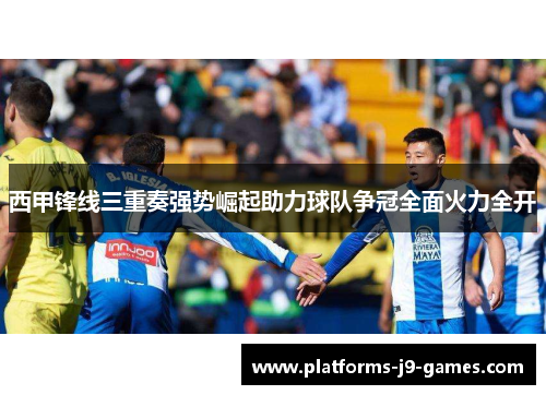 西甲锋线三重奏强势崛起助力球队争冠全面火力全开