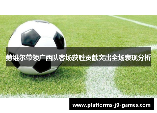 赫维尔带领广西队客场获胜贡献突出全场表现分析