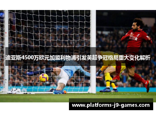 迪亚斯4500万欧元加盟利物浦引发英超争冠格局重大变化解析 迪亚斯4500万欧元加盟利物浦引发英超争冠格局重大变化解析