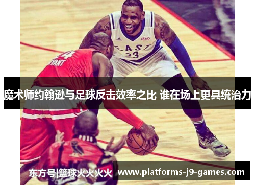 魔术师约翰逊与足球反击效率之比 谁在场上更具统治力 魔术师约翰逊与足球反击效率之比 谁在场上更具统治力