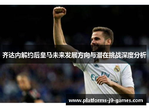 齐达内解约后皇马未来发展方向与潜在挑战深度分析